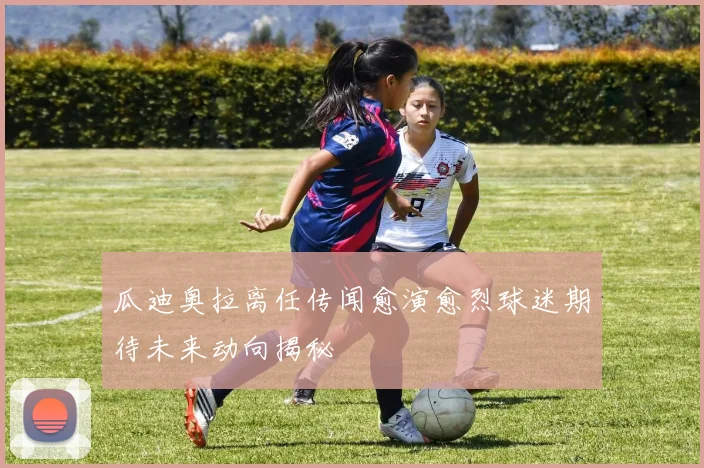 瓜迪奥拉离任传闻愈演愈烈球迷期待未来动向揭秘