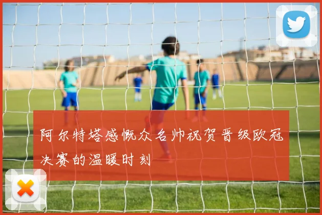 阿尔特塔感慨众名帅祝贺晋级欧冠决赛的温暖时刻