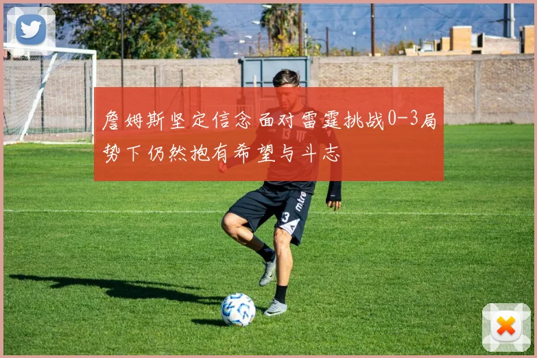 詹姆斯坚定信念面对雷霆挑战0-3局势下仍然抱有希望与斗志