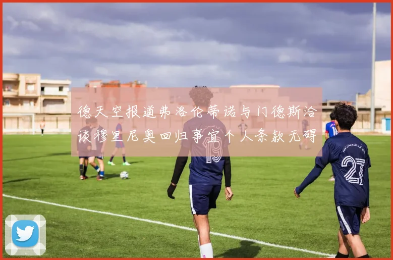 德天空报道弗洛伦蒂诺与门德斯洽谈穆里尼奥回归事宜个人条款无碍