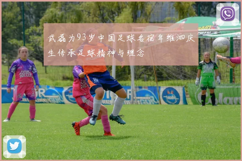 武磊为93岁中国足球名宿年维泗庆生传承足球精神与理念
