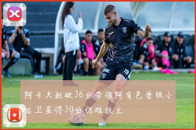 阿卡夫狂砍36分带领阿肯色晋级小后卫虽得30分仍难救主