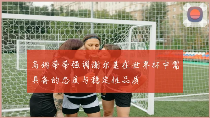 乌姆蒂蒂强调谢尔基在世界杯中需具备的态度与稳定性品质