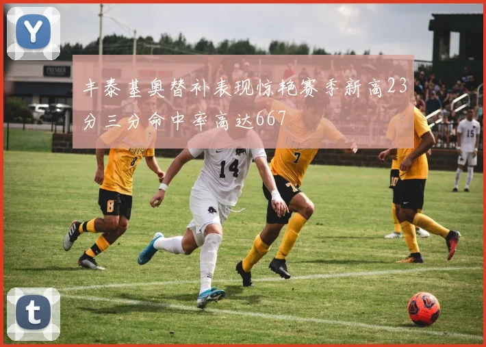 丰泰基奥替补表现惊艳赛季新高23分三分命中率高达667