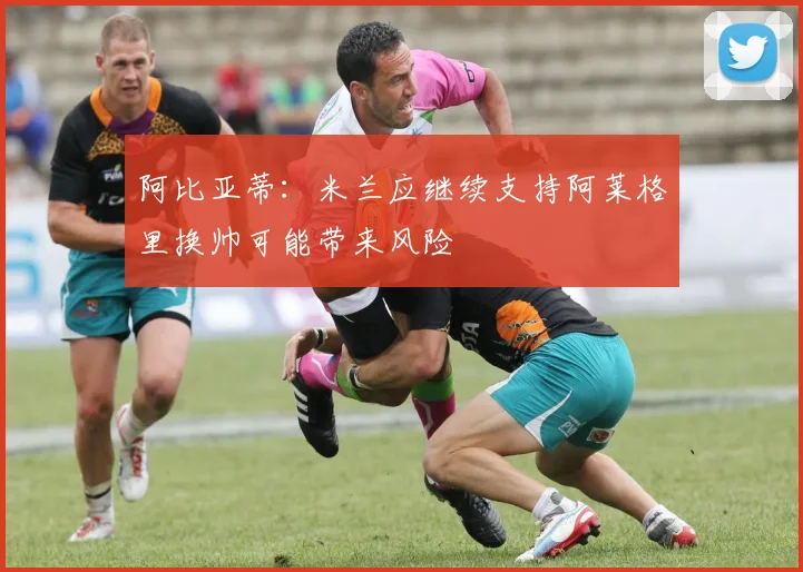 阿比亚蒂：米兰应继续支持阿莱格里换帅可能带来风险