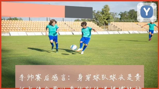 李帅赛后感言：身穿球队球衣是责任与使命要以身作则传递拼搏精神