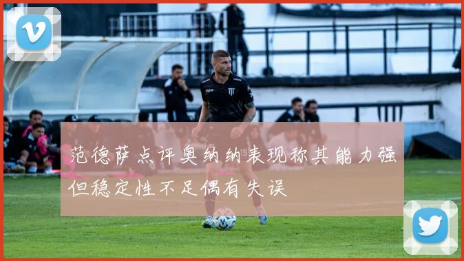 范德萨点评奥纳纳表现称其能力强但稳定性不足偶有失误