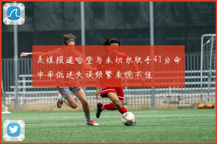 美媒报道哈登与米切尔联手41分命中率低迷失误频繁表现不佳