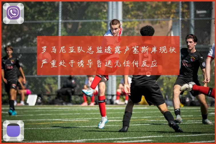 罗马尼亚队总监透露卢塞斯库现状严重处于诱导昏迷无任何反应
