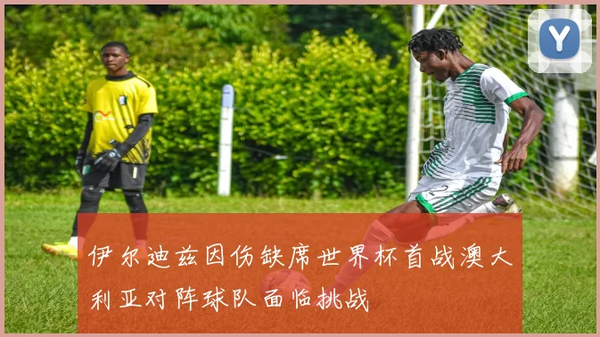 伊尔迪兹因伤缺席世界杯首战澳大利亚对阵球队面临挑战