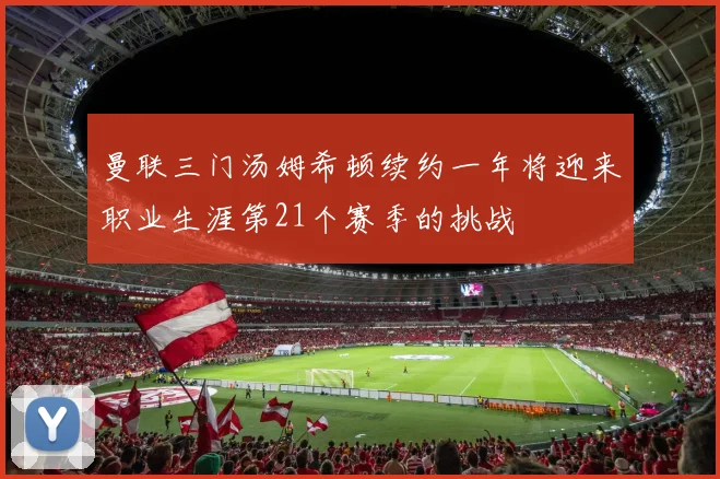 曼联三门汤姆希顿续约一年将迎来职业生涯第21个赛季的挑战
