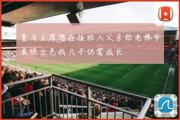 皇马主席潜在接班人父亲称老佛爷表现出色我儿子仍需成长