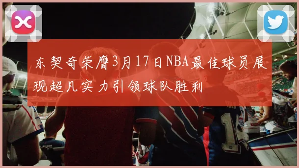 东契奇荣膺3月17日NBA最佳球员展现超凡实力引领球队胜利