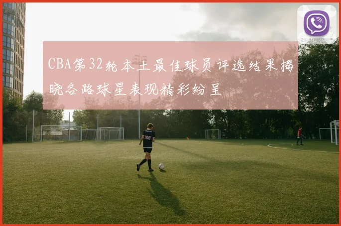 CBA第32轮本土最佳球员评选结果揭晓各路球星表现精彩纷呈