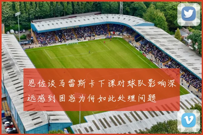恩佐谈马雷斯卡下课对球队影响深远感到困惑为何如此处理问题