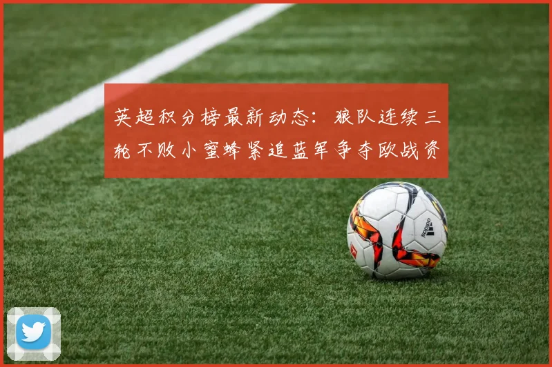 英超积分榜最新动态：狼队连续三轮不败小蜜蜂紧追蓝军争夺欧战资格