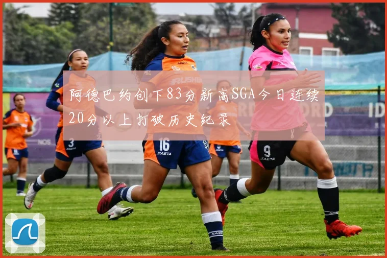 阿德巴约创下83分新高SGA今日连续20分以上打破历史纪录