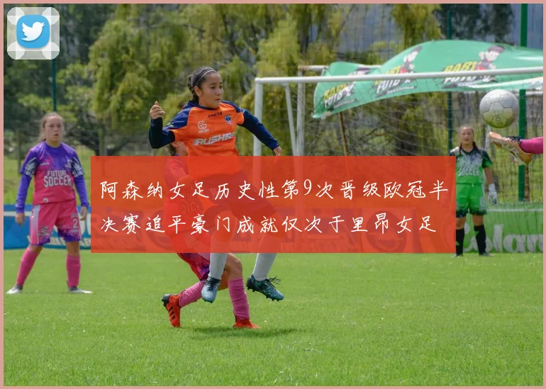 阿森纳女足历史性第9次晋级欧冠半决赛追平豪门成就仅次于里昂女足