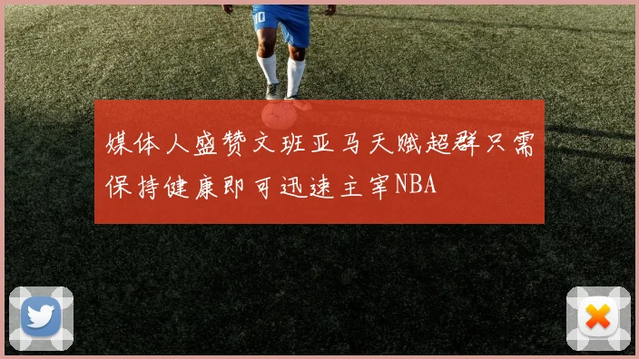 媒体人盛赞文班亚马天赋超群只需保持健康即可迅速主宰NBA