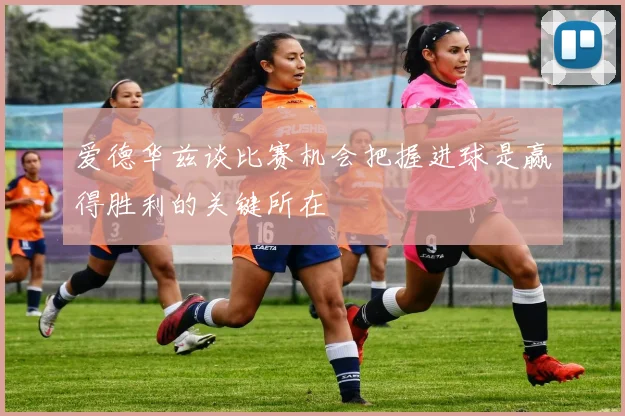 爱德华兹谈比赛机会把握进球是赢得胜利的关键所在