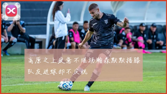 高原之上疲惫不堪杨瀚森默默捂膝队友进球却不庆祝