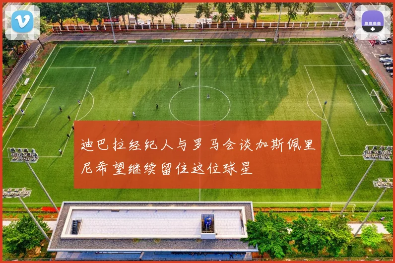 迪巴拉经纪人与罗马会谈加斯佩里尼希望继续留住这位球星