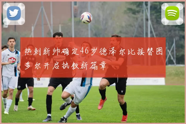 热刺新帅确定46岁德泽尔比接替图多尔开启执教新篇章