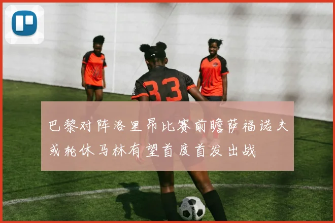 巴黎对阵洛里昂比赛前瞻萨福诺夫或轮休马林有望首度首发出战